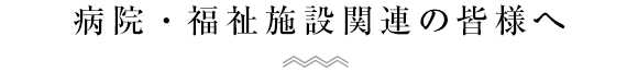 病院・福祉施設関連の皆様へ